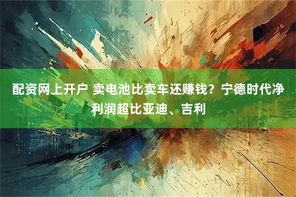 配资网上开户 卖电池比卖车还赚钱？宁德时代净利润超比亚迪、吉利