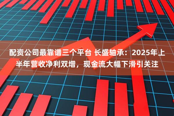 配资公司最靠谱三个平台 长盛轴承：2025年上半年营收净利双增，现金流大幅下滑引关注
