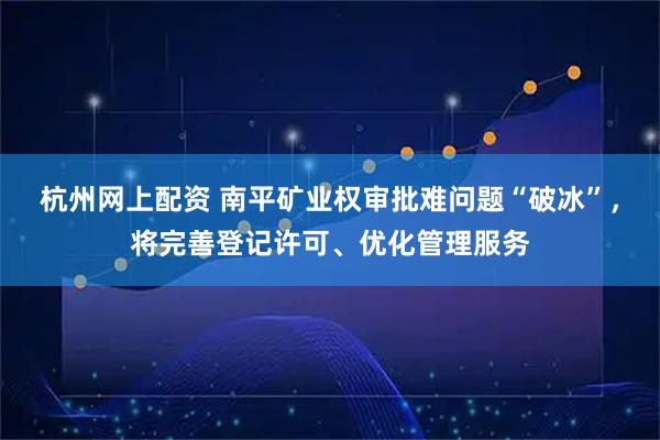 杭州网上配资 南平矿业权审批难问题“破冰”，将完善登记许可、优化管理服务