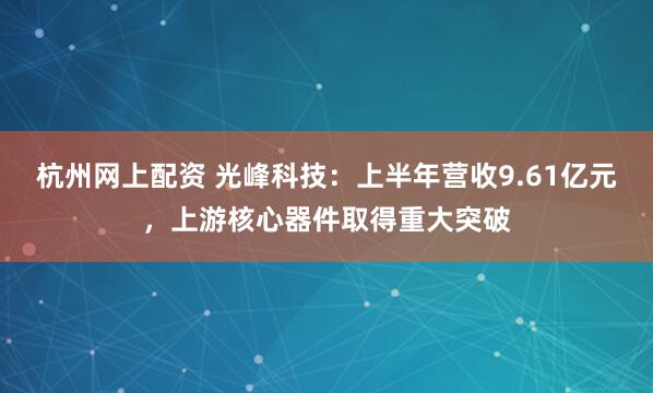 杭州网上配资 光峰科技：上半年营收9.61亿元，上游核心器件取得重大突破