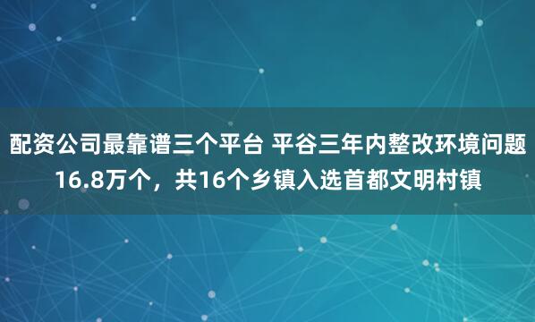 配资公司最靠谱三个平台 平谷三年内整改环境问题16.8万个，共16个乡镇入选首都文明村镇
