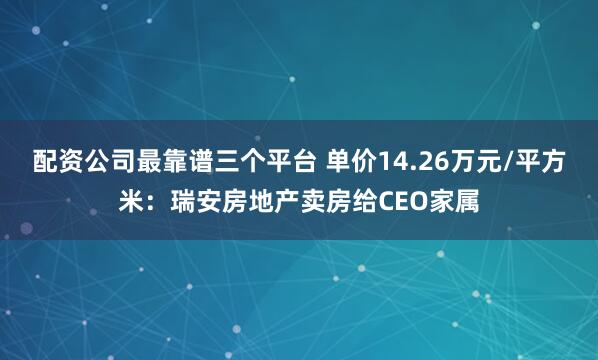 配资公司最靠谱三个平台 单价14.26万元/平方米：瑞安房地产卖房给CEO家属