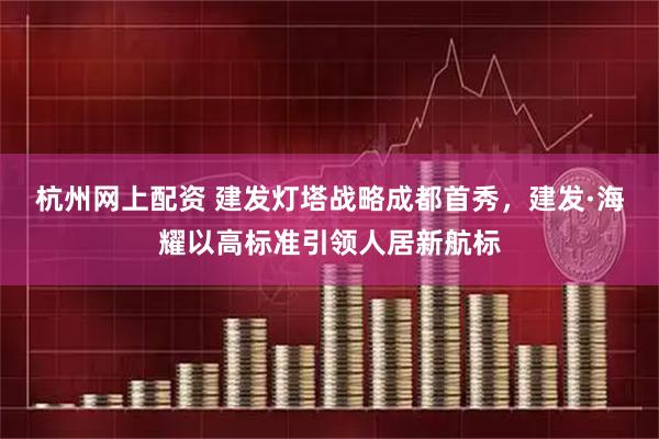 杭州网上配资 建发灯塔战略成都首秀，建发·海耀以高标准引领人居新航标