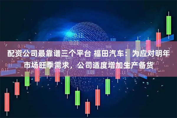 配资公司最靠谱三个平台 福田汽车：为应对明年市场旺季需求，公司适度增加生产备货