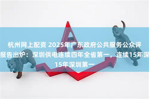 杭州网上配资 2025年广东政府公共服务公众评价调查报告出炉：深圳供电连续四年全省第一，连续15年深圳第一