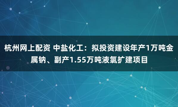 杭州网上配资 中盐化工：拟投资建设年产1万吨金属钠、副产1.55万吨液氯扩建项目