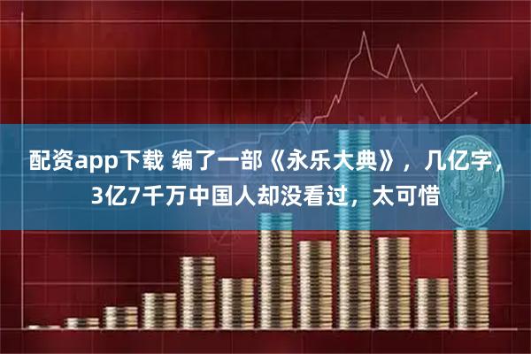 配资app下载 编了一部《永乐大典》，几亿字，3亿7千万中国人却没看过，太可惜