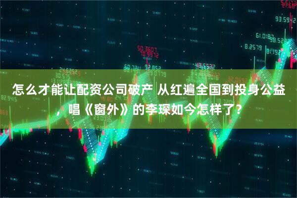 怎么才能让配资公司破产 从红遍全国到投身公益，唱《窗外》的李琛如今怎样了？