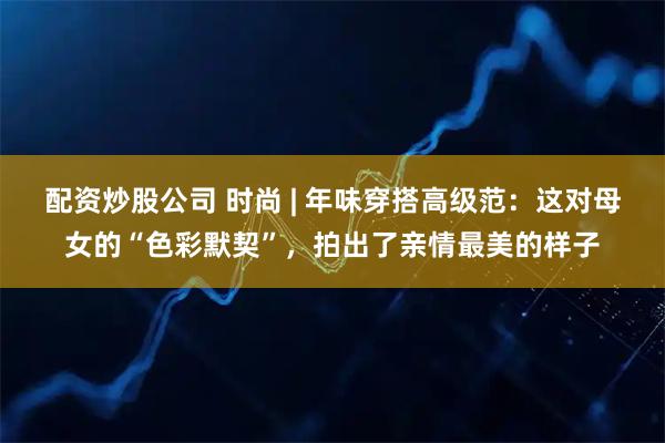 配资炒股公司 时尚 | 年味穿搭高级范：这对母女的“色彩默契”，拍出了亲情最美的样子