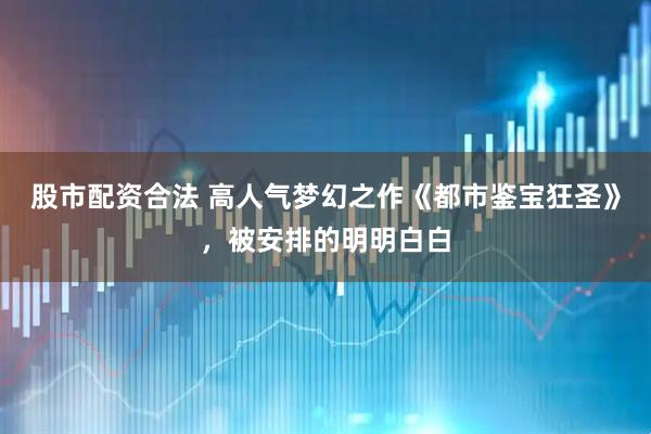 股市配资合法 高人气梦幻之作《都市鉴宝狂圣》，被安排的明明白白