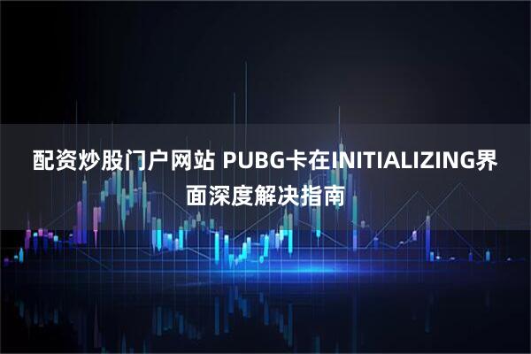 配资炒股门户网站 PUBG卡在INITIALIZING界面深度解决指南