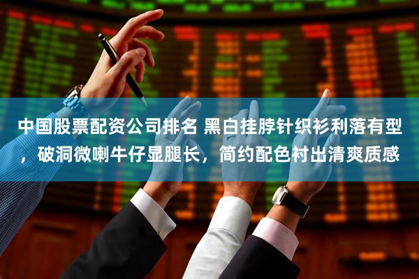 中国股票配资公司排名 黑白挂脖针织衫利落有型，破洞微喇牛仔显腿长，简约配色衬出清爽质感