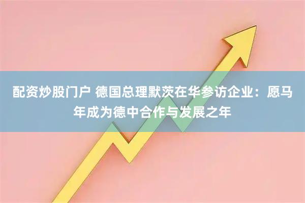 配资炒股门户 德国总理默茨在华参访企业：愿马年成为德中合作与发展之年
