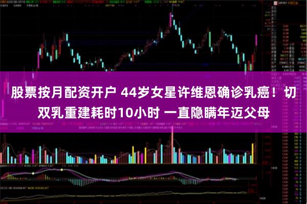 股票按月配资开户 44岁女星许维恩确诊乳癌！切双乳重建耗时10小时 一直隐瞒年迈父母