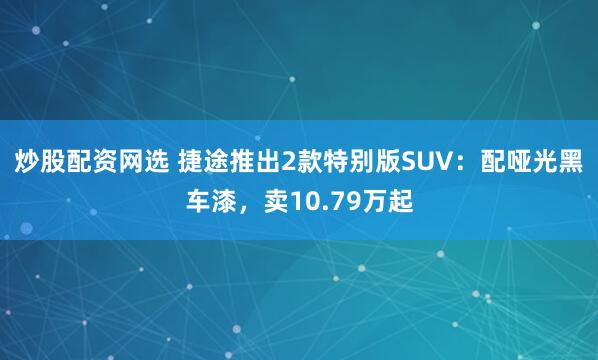 炒股配资网选 捷途推出2款特别版SUV：配哑光黑车漆，卖10.79万起