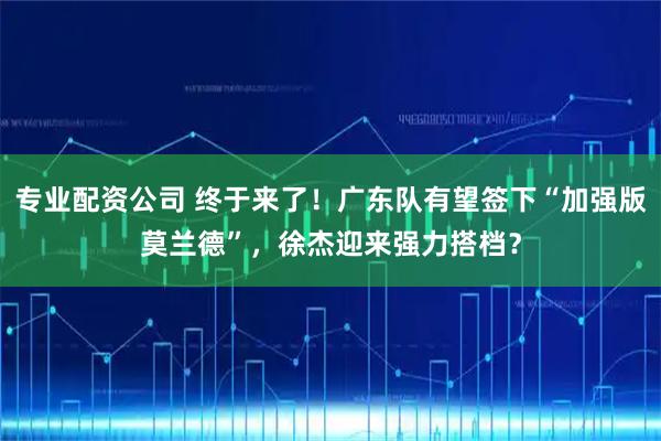 专业配资公司 终于来了！广东队有望签下“加强版莫兰德”，徐杰迎来强力搭档？