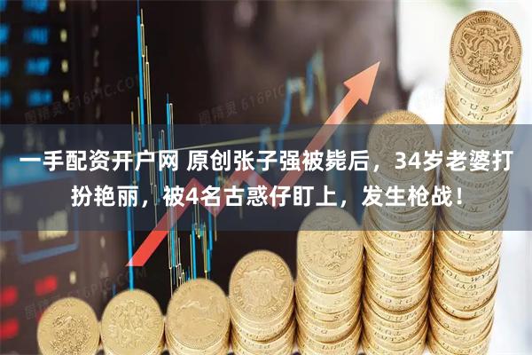 一手配资开户网 原创张子强被毙后，34岁老婆打扮艳丽，被4名古惑仔盯上，发生枪战！